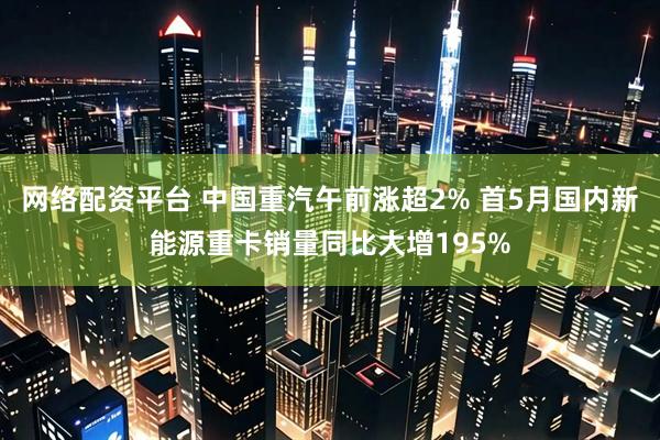 网络配资平台 中国重汽午前涨超2% 首5月国内新能源重卡销量同比大增195%