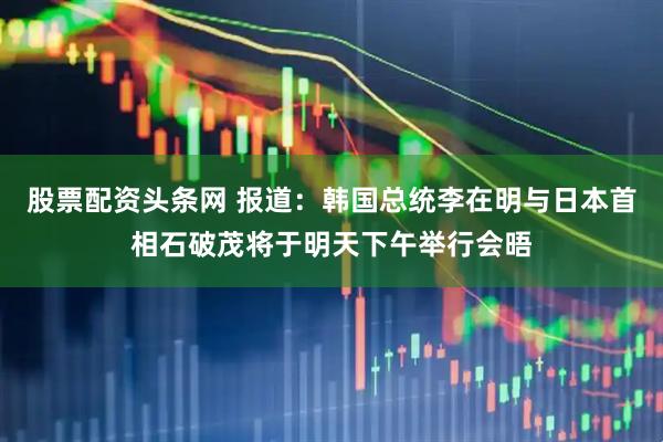 股票配资头条网 报道：韩国总统李在明与日本首相石破茂将于明天下午举行会晤