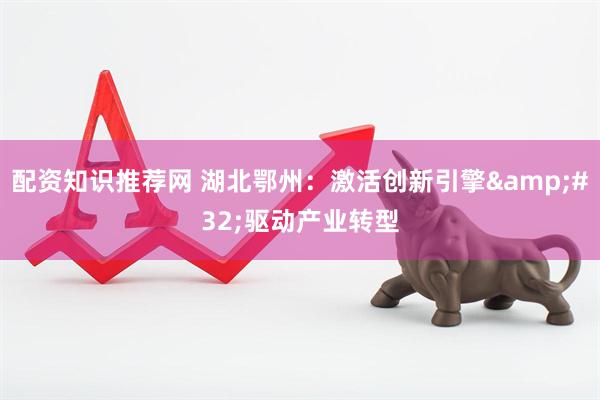 配资知识推荐网 湖北鄂州：激活创新引擎 驱动产业转型