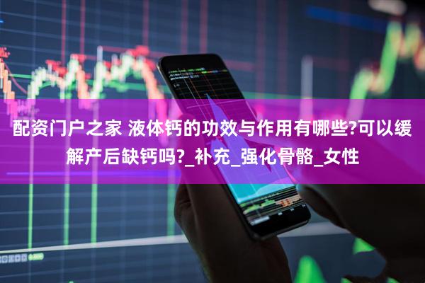 配资门户之家 液体钙的功效与作用有哪些?可以缓解产后缺钙吗?_补充_强化骨骼_女性