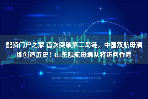 配资门户之家 首次突破第二岛链，中国双航母演练创造历史！山东舰航母编队将访问香港
