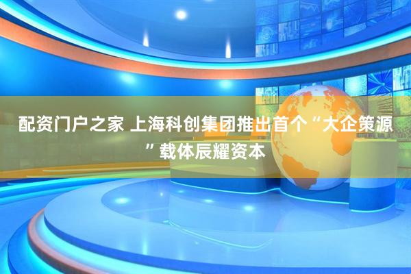 配资门户之家 上海科创集团推出首个“大企策源”载体辰耀资本