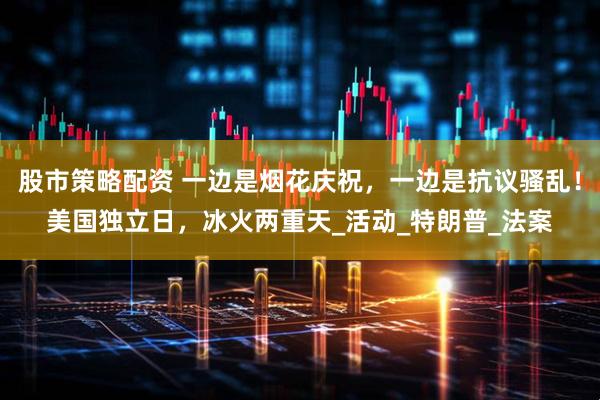 股市策略配资 一边是烟花庆祝，一边是抗议骚乱！美国独立日，冰火两重天_活动_特朗普_法案