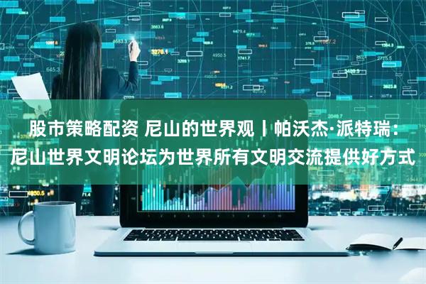 股市策略配资 尼山的世界观丨帕沃杰·派特瑞：尼山世界文明论坛为世界所有文明交流提供好方式