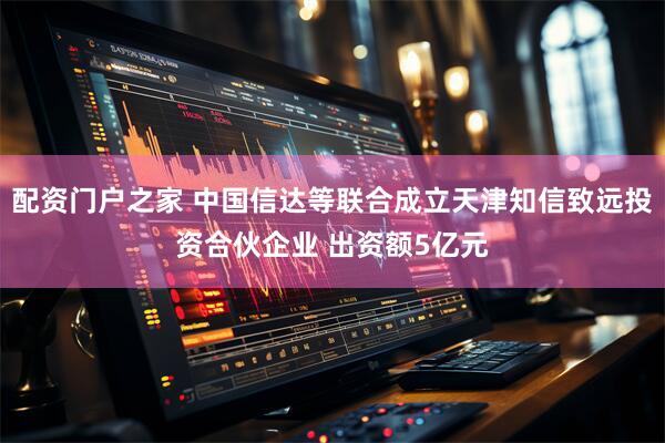 配资门户之家 中国信达等联合成立天津知信致远投资合伙企业 出资额5亿元