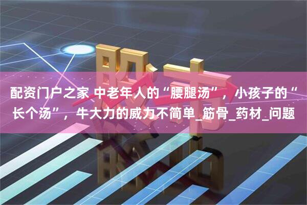 配资门户之家 中老年人的“腰腿汤”，小孩子的“长个汤”，牛大力的威力不简单_筋骨_药材_问题