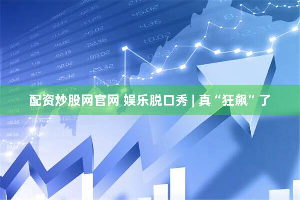 配资炒股网官网 娱乐脱口秀 | 真“狂飙”了