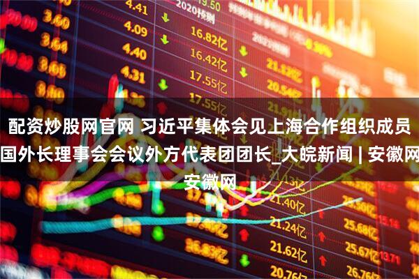 配资炒股网官网 习近平集体会见上海合作组织成员国外长理事会会议外方代表团团长_大皖新闻 | 安徽网