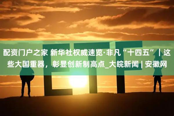 配资门户之家 新华社权威速览·非凡“十四五”｜这些大国重器，彰显创新制高点_大皖新闻 | 安徽网