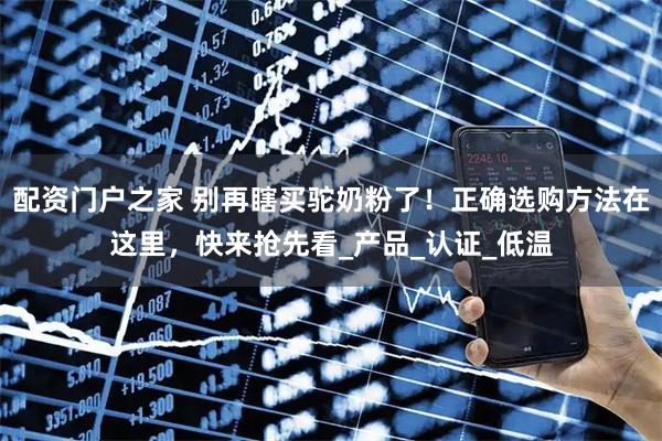配资门户之家 别再瞎买驼奶粉了！正确选购方法在这里，快来抢先看_产品_认证_低温