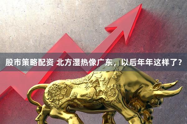 股市策略配资 北方湿热像广东，以后年年这样了？