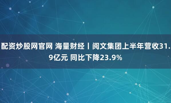 配资炒股网官网 海量财经丨阅文集团上半年营收31.9亿元 同比下降23.9%