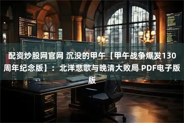 配资炒股网官网 沉没的甲午【甲午战争爆发130周年纪念版】：北洋悲歌与晚清大败局 PDF电子版