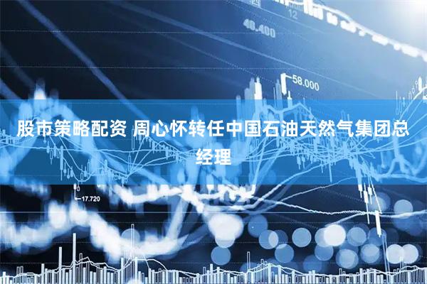 股市策略配资 周心怀转任中国石油天然气集团总经理