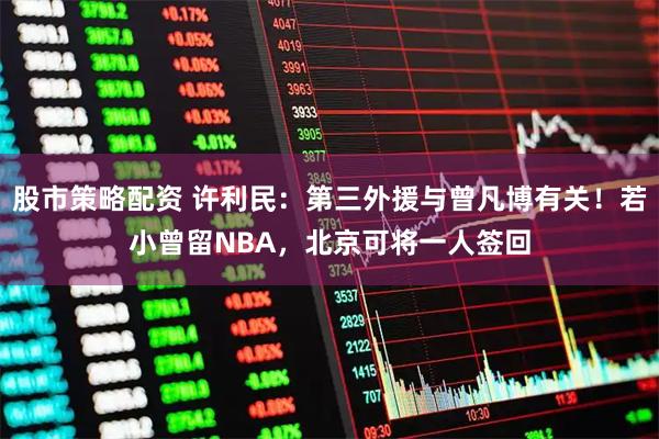 股市策略配资 许利民：第三外援与曾凡博有关！若小曾留NBA，北京可将一人签回