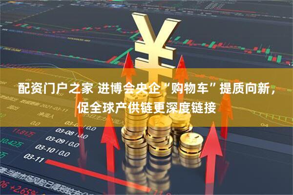 配资门户之家 进博会央企“购物车”提质向新，促全球产供链更深度链接
