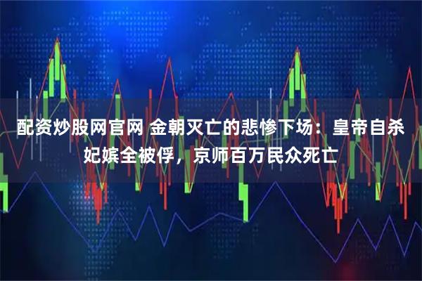 配资炒股网官网 金朝灭亡的悲惨下场：皇帝自杀妃嫔全被俘，京师百万民众死亡