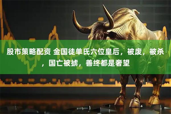 股市策略配资 金国徒单氏六位皇后，被废，被杀，国亡被掳，善终都是奢望