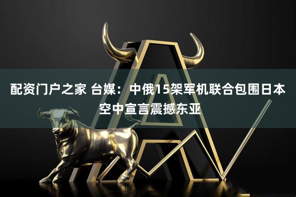 配资门户之家 台媒：中俄15架军机联合包围日本 空中宣言震撼东亚
