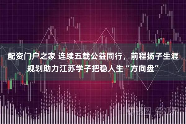 配资门户之家 连续五载公益同行，前程扬子生涯规划助力江苏学子把稳人生“方向盘”