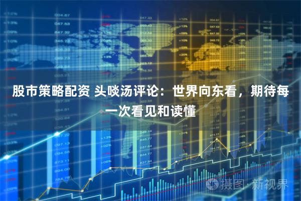 股市策略配资 头啖汤评论：世界向东看，期待每一次看见和读懂