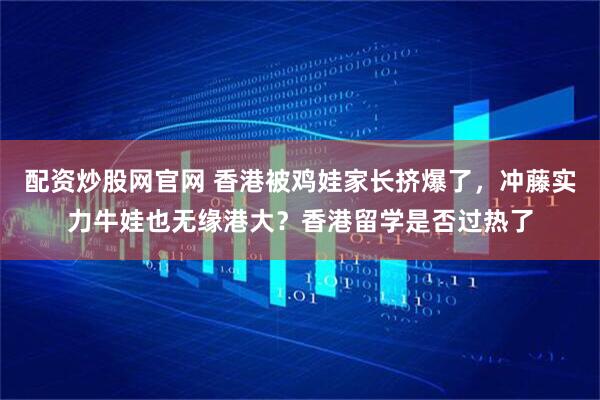 配资炒股网官网 香港被鸡娃家长挤爆了，冲藤实力牛娃也无缘港大？香港留学是否过热了
