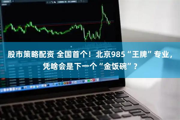 股市策略配资 全国首个！北京985“王牌”专业，凭啥会是下一个“金饭碗”？