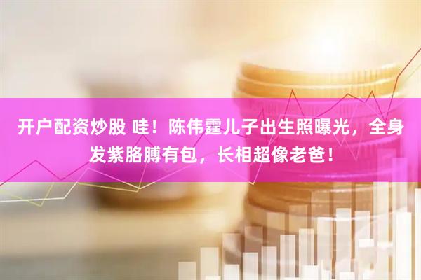 开户配资炒股 哇！陈伟霆儿子出生照曝光，全身发紫胳膊有包，长相超像老爸！