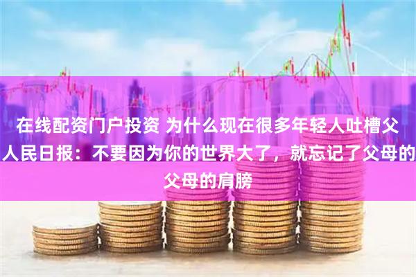 在线配资门户投资 为什么现在很多年轻人吐槽父母？人民日报：不要因为你的世界大了，就忘记了父母的肩膀