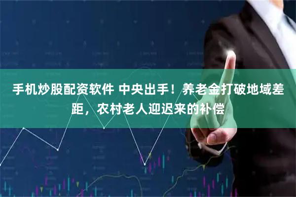 手机炒股配资软件 中央出手！养老金打破地域差距，农村老人迎迟来的补偿