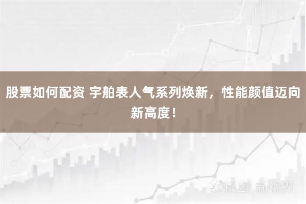 股票如何配资 宇舶表人气系列焕新，性能颜值迈向新高度！