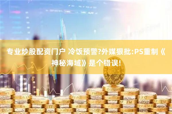 专业炒股配资门户 冷饭预警?外媒狠批:PS重制《神秘海域》是个错误!