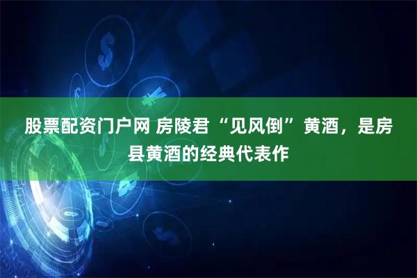 股票配资门户网 房陵君 “见风倒” 黄酒，是房县黄酒的经典代表作